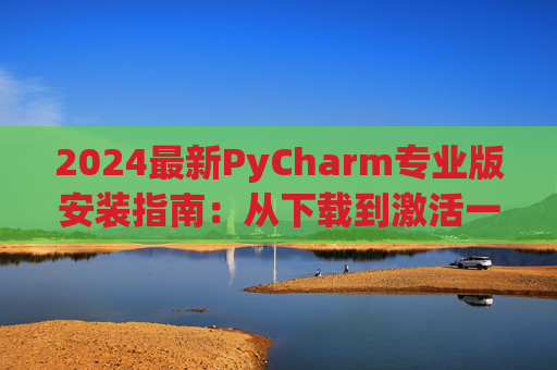 2024最新PyCharm专业版安装指南：从下载到激活一步到位